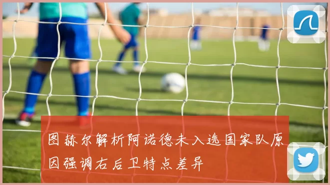 图赫尔解析阿诺德未入选国家队原因强调右后卫特点差异
