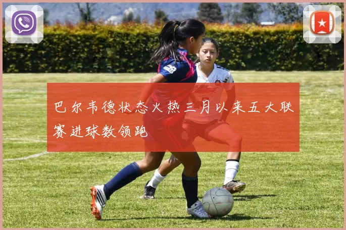 巴尔韦德状态火热三月以来五大联赛进球数领跑