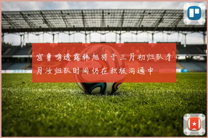 宫鲁鸣透露韩旭将于三月初归队李月汝归队时间仍在积极沟通中