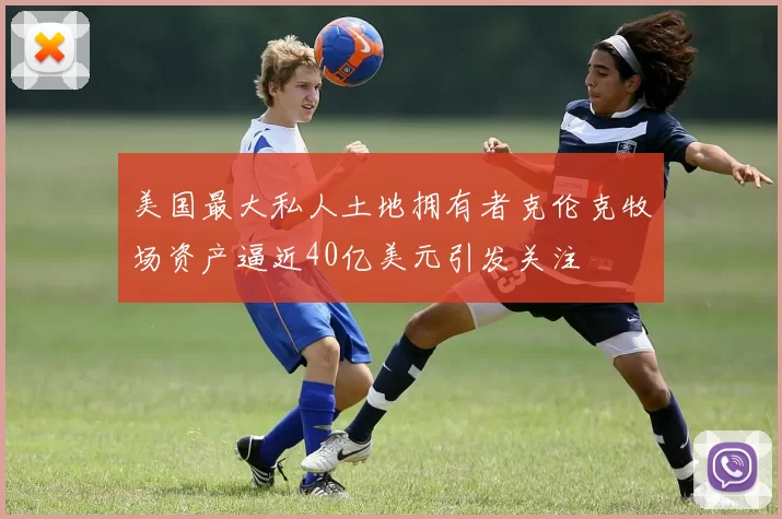 美国最大私人土地拥有者克伦克牧场资产逼近40亿美元引发关注