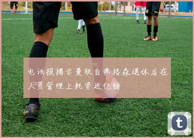 电讯报揭示曼联自弗格森退休后在人员管理上耗资近亿镑