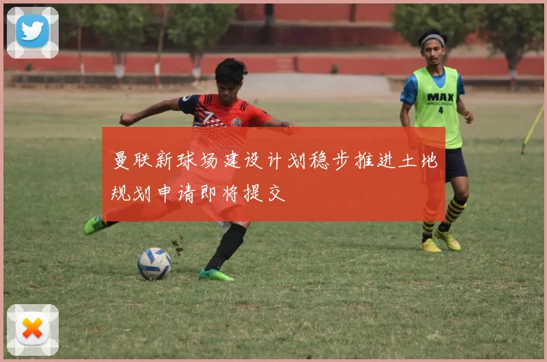 曼联新球场建设计划稳步推进土地规划申请即将提交