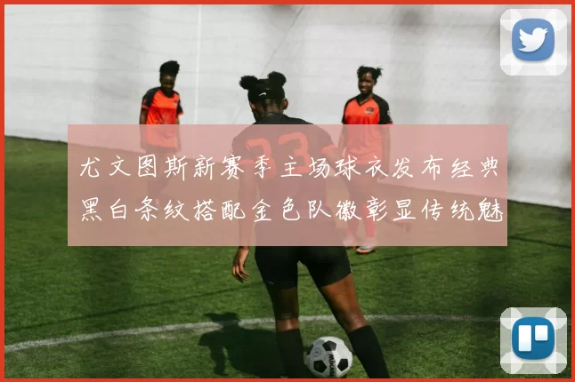 尤文图斯新赛季主场球衣发布经典黑白条纹搭配金色队徽彰显传统魅力