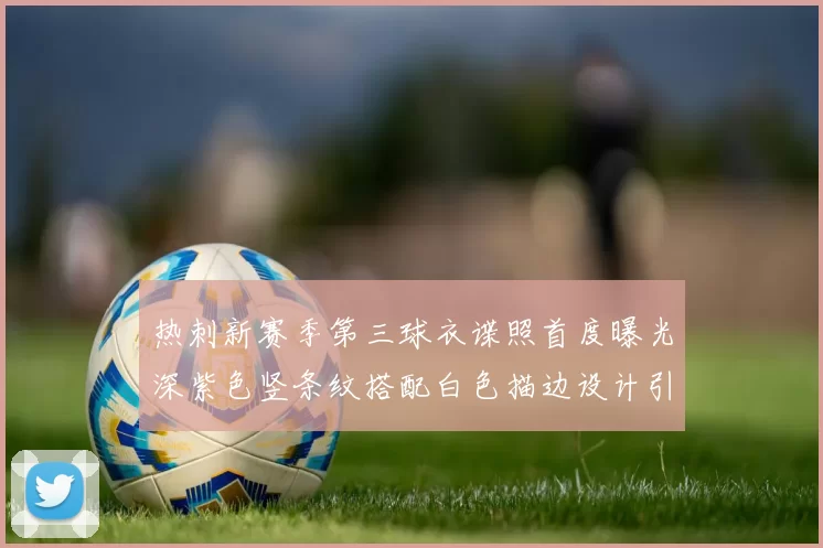热刺新赛季第三球衣谍照首度曝光深紫色竖条纹搭配白色描边设计引发关注