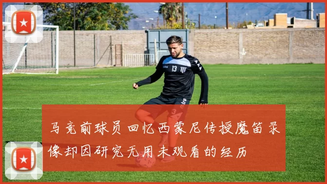 马竞前球员回忆西蒙尼传授魔笛录像却因研究无用未观看的经历