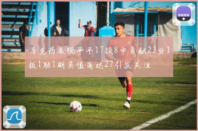 马克西表现平平17投8中贡献23分1板1助1断负值高达27引发关注