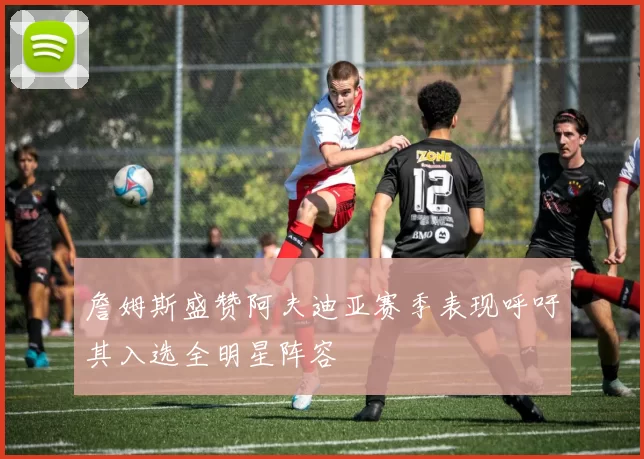 詹姆斯盛赞阿夫迪亚赛季表现呼吁其入选全明星阵容