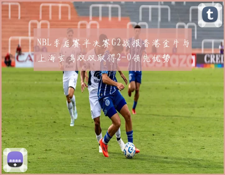 NBL季后赛半决赛G2战报香港金牛与上海玄鸟双双取得2-0领先优势