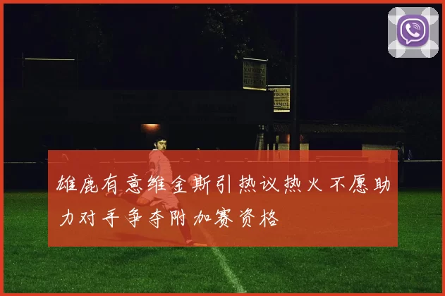 雄鹿有意维金斯引热议热火不愿助力对手争夺附加赛资格