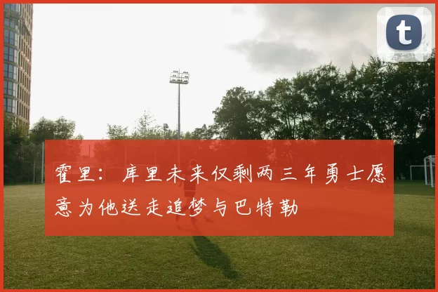 霍里：库里未来仅剩两三年勇士愿意为他送走追梦与巴特勒