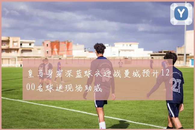 皇马身穿深蓝球衣迎战曼城预计1200名球迷现场助威