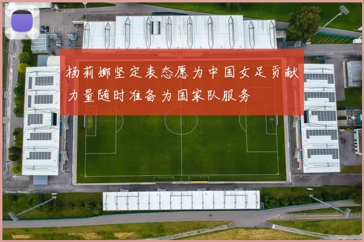 杨莉娜坚定表态愿为中国女足贡献力量随时准备为国家队服务