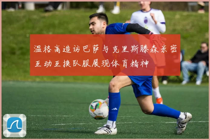 温格高造访巴萨与克里斯滕森亲密互动互换队服展现体育精神